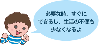 必要な時、すぐにできるし、生活の不便も少なくなるよ